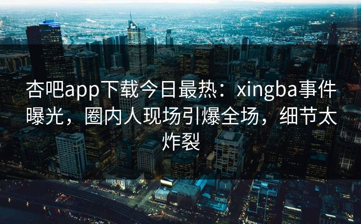 杏吧app下载今日最热：xingba事件曝光，圈内人现场引爆全场，细节太炸裂