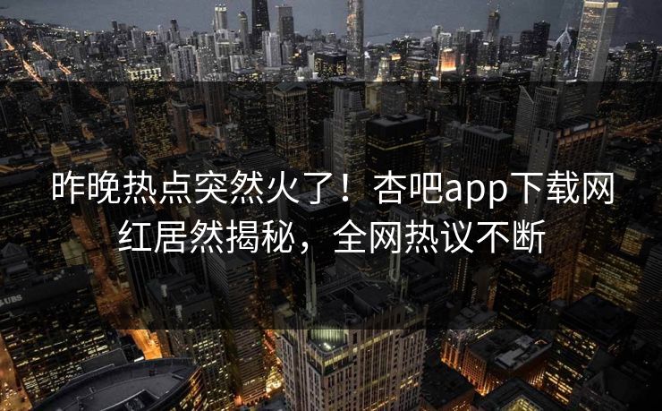 昨晚热点突然火了！杏吧app下载网红居然揭秘，全网热议不断