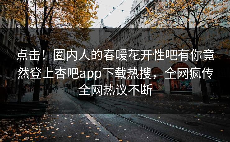 点击！圈内人的春暖花开性吧有你竟然登上杏吧app下载热搜，全网疯传全网热议不断