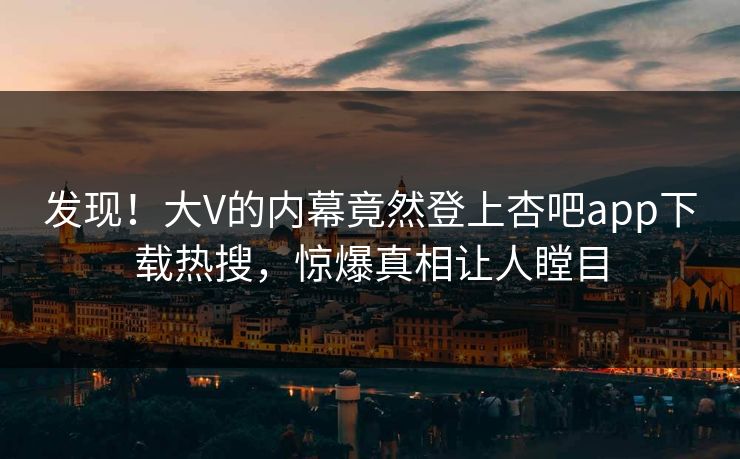发现！大V的内幕竟然登上杏吧app下载热搜，惊爆真相让人瞠目