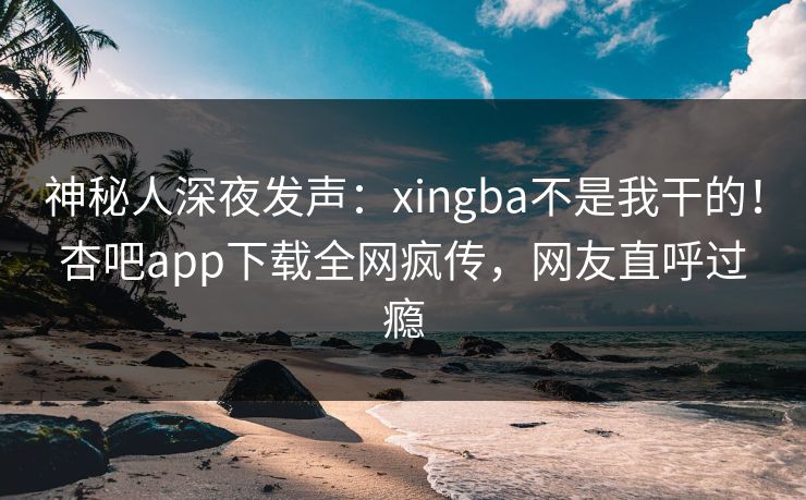 神秘人深夜发声：xingba不是我干的！杏吧app下载全网疯传，网友直呼过瘾