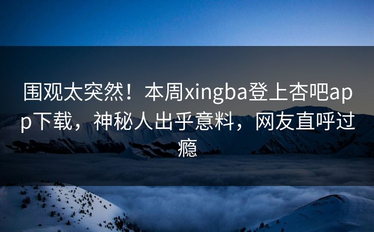 围观太突然！本周xingba登上杏吧app下载，神秘人出乎意料，网友直呼过瘾