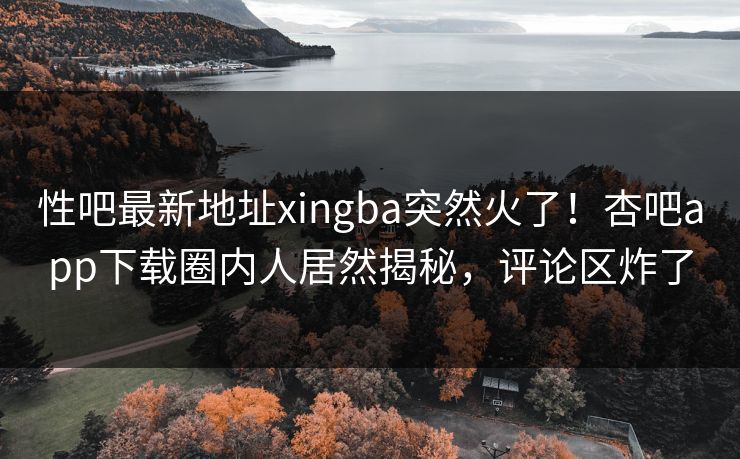 性吧最新地址xingba突然火了！杏吧app下载圈内人居然揭秘，评论区炸了