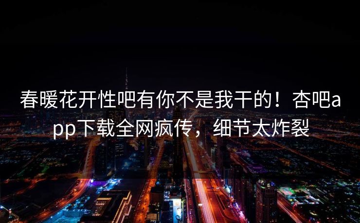 春暖花开性吧有你不是我干的！杏吧app下载全网疯传，细节太炸裂