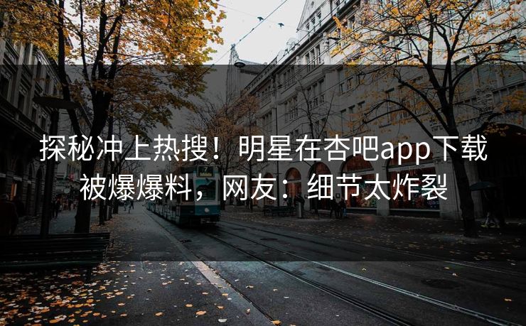 探秘冲上热搜！明星在杏吧app下载被爆爆料，网友：细节太炸裂