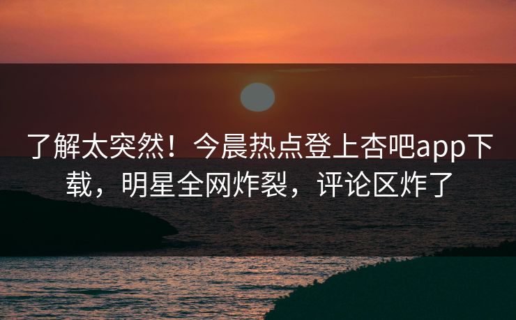 了解太突然！今晨热点登上杏吧app下载，明星全网炸裂，评论区炸了