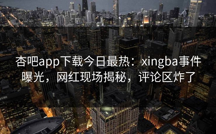 杏吧app下载今日最热：xingba事件曝光，网红现场揭秘，评论区炸了