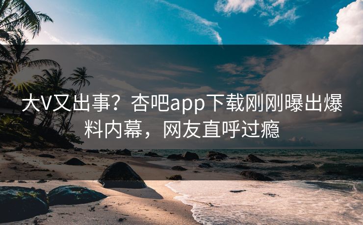 大V又出事？杏吧app下载刚刚曝出爆料内幕，网友直呼过瘾