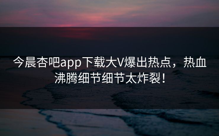 今晨杏吧app下载大V爆出热点，热血沸腾细节细节太炸裂！