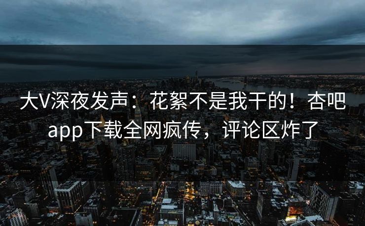 大V深夜发声：花絮不是我干的！杏吧app下载全网疯传，评论区炸了