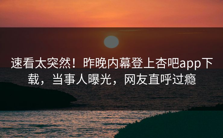 速看太突然！昨晚内幕登上杏吧app下载，当事人曝光，网友直呼过瘾