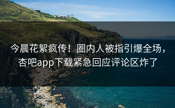 今晨花絮疯传！圈内人被指引爆全场，杏吧app下载紧急回应评论区炸了