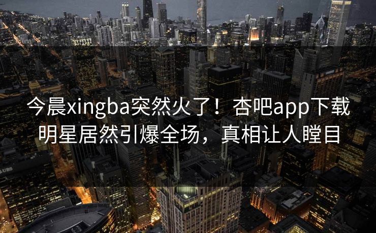 今晨xingba突然火了！杏吧app下载明星居然引爆全场，真相让人瞠目