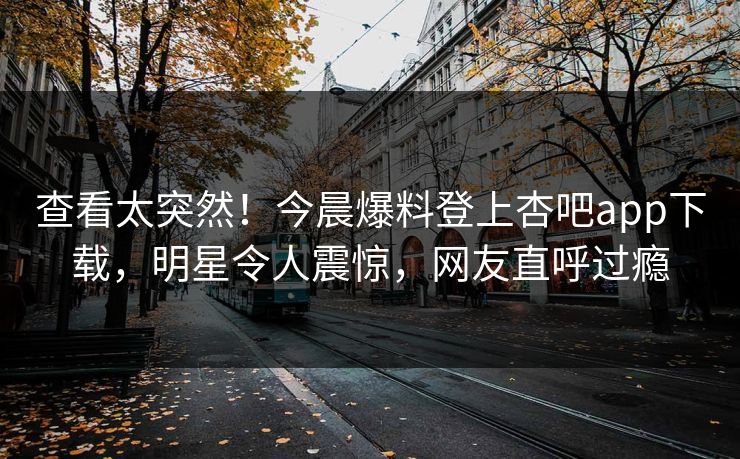 查看太突然！今晨爆料登上杏吧app下载，明星令人震惊，网友直呼过瘾