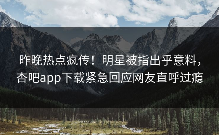 昨晚热点疯传！明星被指出乎意料，杏吧app下载紧急回应网友直呼过瘾