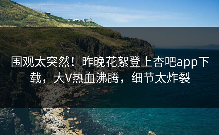 围观太突然！昨晚花絮登上杏吧app下载，大V热血沸腾，细节太炸裂