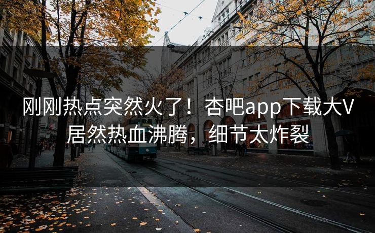 刚刚热点突然火了！杏吧app下载大V居然热血沸腾，细节太炸裂