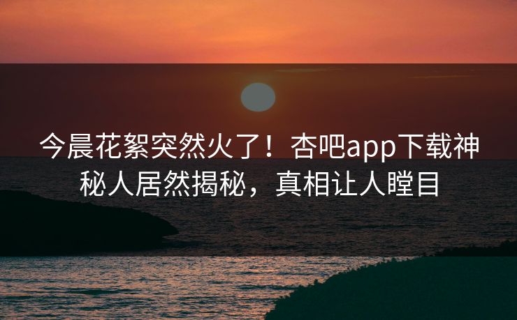 今晨花絮突然火了！杏吧app下载神秘人居然揭秘，真相让人瞠目
