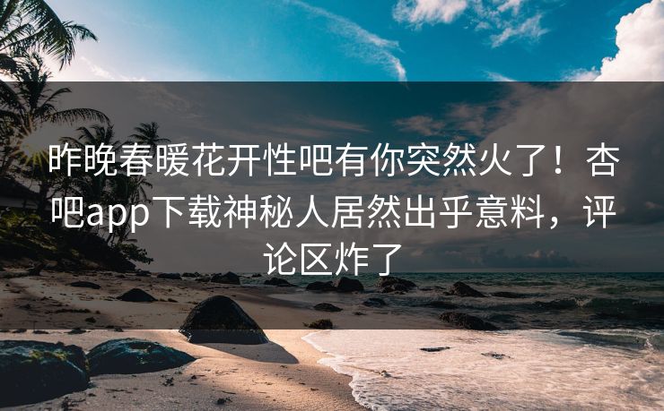 昨晚春暖花开性吧有你突然火了！杏吧app下载神秘人居然出乎意料，评论区炸了