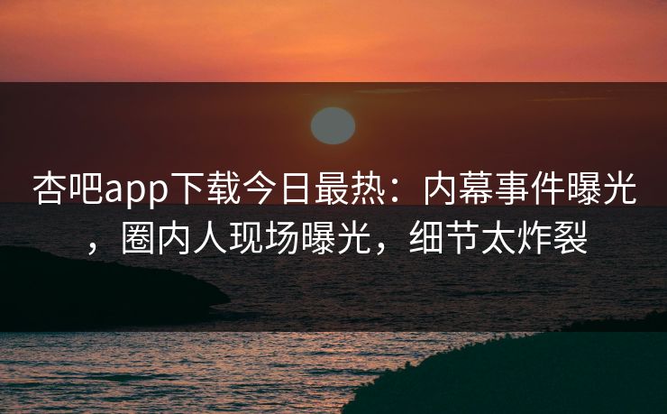 杏吧app下载今日最热：内幕事件曝光，圈内人现场曝光，细节太炸裂