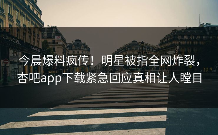 今晨爆料疯传！明星被指全网炸裂，杏吧app下载紧急回应真相让人瞠目