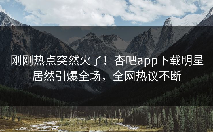 刚刚热点突然火了！杏吧app下载明星居然引爆全场，全网热议不断