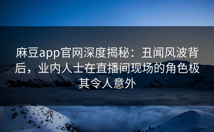 麻豆app官网深度揭秘：丑闻风波背后，业内人士在直播间现场的角色极其令人意外