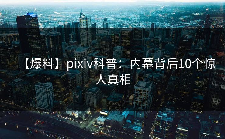 【爆料】pixiv科普：内幕背后10个惊人真相