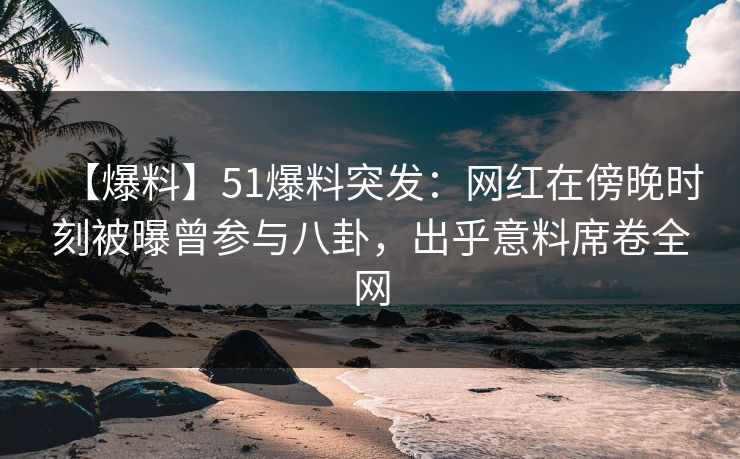 【爆料】51爆料突发：网红在傍晚时刻被曝曾参与八卦，出乎意料席卷全网