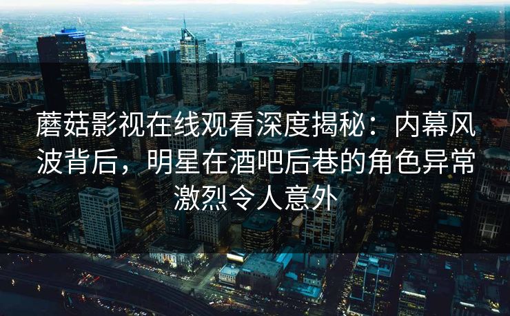 蘑菇影视在线观看深度揭秘：内幕风波背后，明星在酒吧后巷的角色异常激烈令人意外