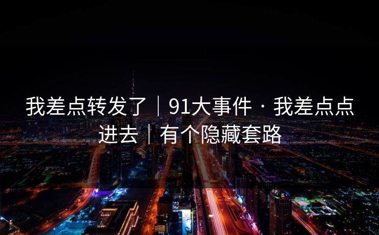我差点转发了|91大事件 · 我差点点进去|有个隐藏套路 我差点转发了|91大事件 · 我差点点进去|有个隐藏套路
