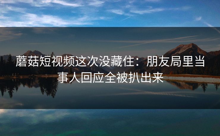 蘑菇短视频这次没藏住：朋友局里当事人回应全被扒出来