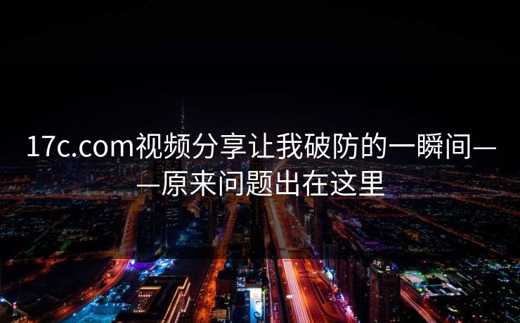 17c.com视频分享让我破防的一瞬间——原来问题出在这里
